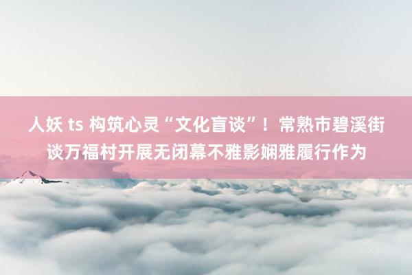 人妖 ts 构筑心灵“文化盲谈”！常熟市碧溪街谈万福村开展无闭幕不雅影娴雅履行作为