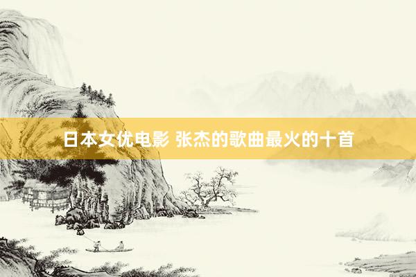 日本女优电影 张杰的歌曲最火的十首