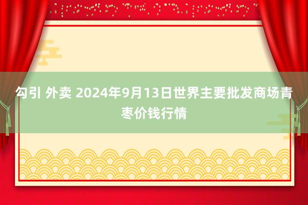 勾引 外卖 2024年9月13日世界主要批发商场青枣价钱行情
