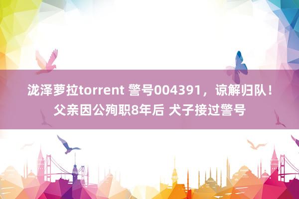 泷泽萝拉torrent 警号004391，谅解归队！父亲因公殉职8年后 犬子接过警号