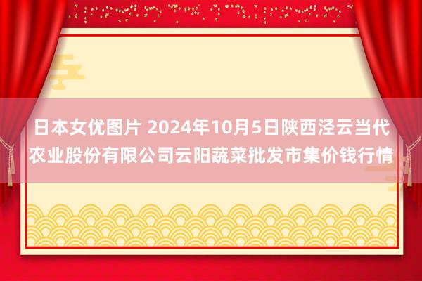 日本女优图片 2024年10月5日陕西泾云当代农业股份有限公司云阳蔬菜批发市集价钱行情