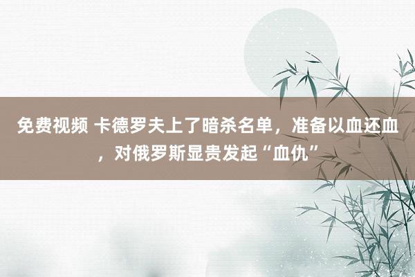 免费视频 卡德罗夫上了暗杀名单，准备以血还血，对俄罗斯显贵发起“血仇”