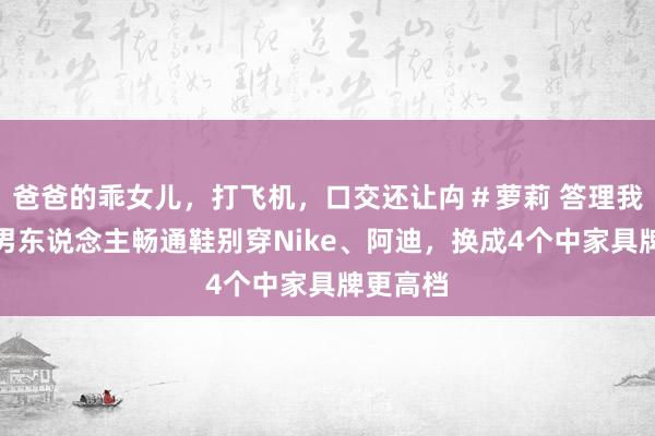 爸爸的乖女儿，打飞机，口交还让禸＃萝莉 答理我：中年男东说念主畅通鞋别穿Nike、阿迪，换成4个中家具牌更高档