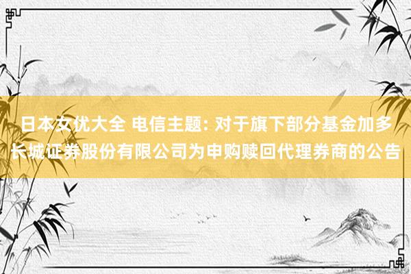日本女优大全 电信主题: 对于旗下部分基金加多长城证券股份有限公司为申购赎回代理券商的公告