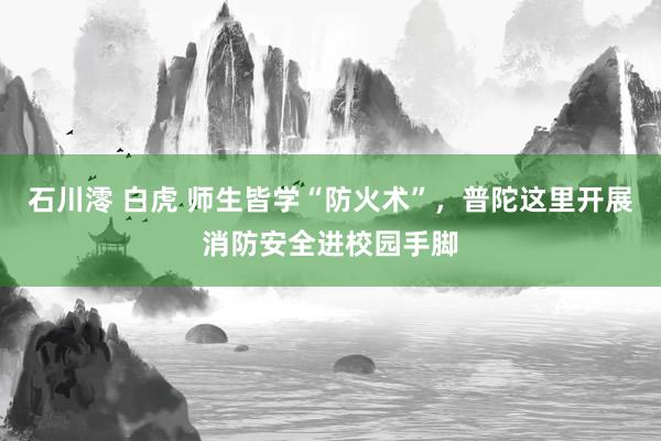 石川澪 白虎 师生皆学“防火术”，普陀这里开展消防安全进校园手脚