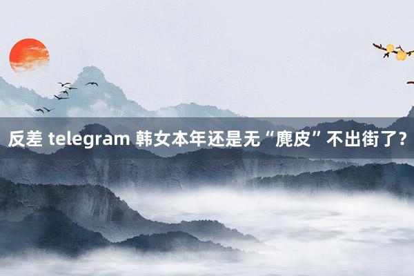反差 telegram 韩女本年还是无“麂皮”不出街了？