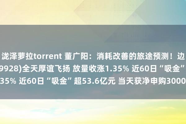 泷泽萝拉torrent 董广阳：消耗改善的旅途预测！边界最大的消耗ETF(159928)全天厚谊飞扬 放量收涨1.35% 近60日“吸金”超53.6亿元 当天获净申购3000万份