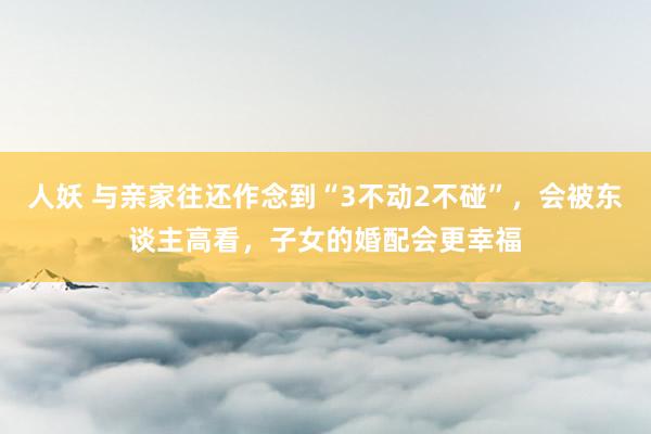 人妖 与亲家往还作念到“3不动2不碰”，会被东谈主高看，子女的婚配会更幸福