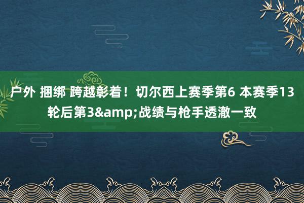 户外 捆绑 跨越彰着！切尔西上赛季第6 本赛季13轮后第3&战绩与枪手透澈一致