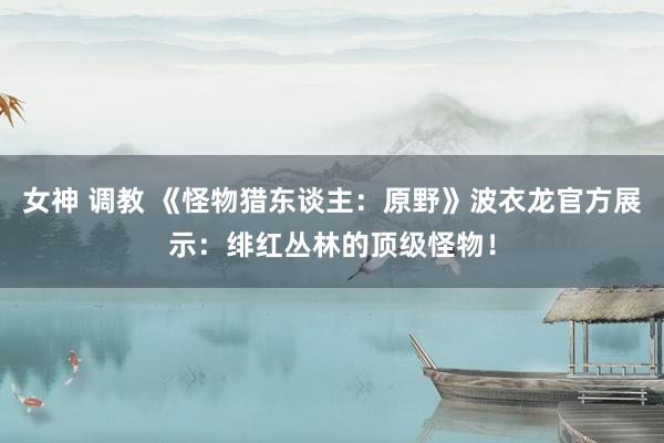 女神 调教 《怪物猎东谈主：原野》波衣龙官方展示：绯红丛林的顶级怪物！