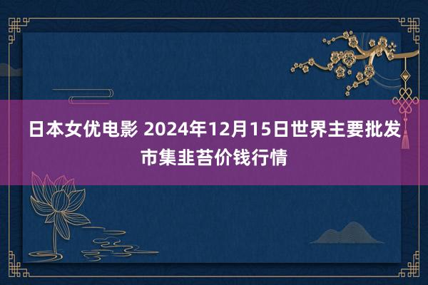日本女优电影 2024年12月15日世界主要批发市集韭苔价钱行情