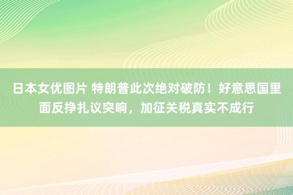 日本女优图片 特朗普此次绝对破防！好意思国里面反挣扎议突响，加征关税真实不成行