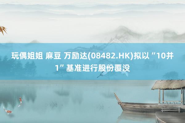 玩偶姐姐 麻豆 万励达(08482.HK)拟以“10并1”基准进行股份覆没