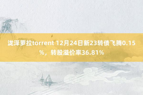 泷泽萝拉torrent 12月24日新23转债飞腾0.15%,转股溢价率36.81%