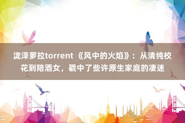 泷泽萝拉torrent 《风中的火焰》：从清纯校花到陪酒女，戳中了些许原生家庭的凄迷