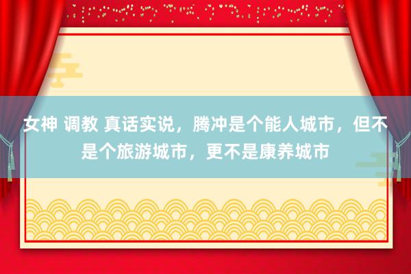 女神 调教 真话实说，腾冲是个能人城市，但不是个旅游城市，更不是康养城市