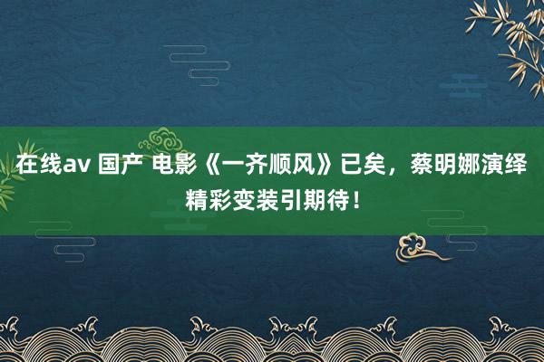 在线av 国产 电影《一齐顺风》已矣，蔡明娜演绎精彩变装引期待！