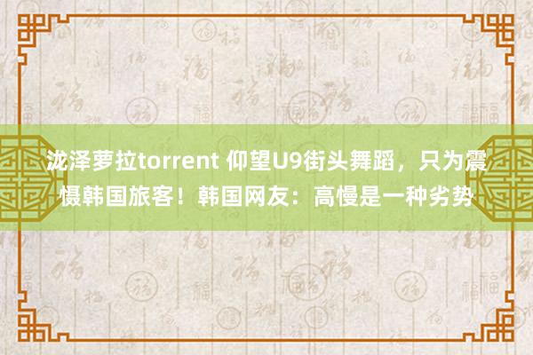 泷泽萝拉torrent 仰望U9街头舞蹈，只为震慑韩国旅客！韩国网友：高慢是一种劣势