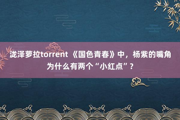 泷泽萝拉torrent 《国色青春》中，杨紫的嘴角为什么有两个“小红点”？