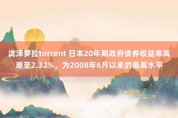 泷泽萝拉torrent 日本20年期政府债券收益率高潮至2.32%，为2008年6月以来的最高水平