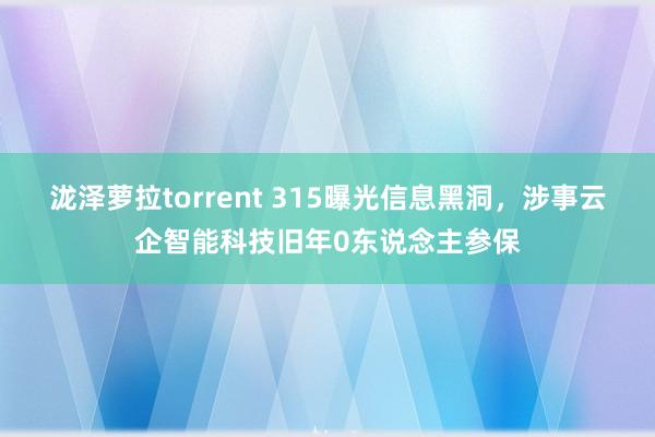 泷泽萝拉torrent 315曝光信息黑洞，涉事云企智能科技旧年0东说念主参保