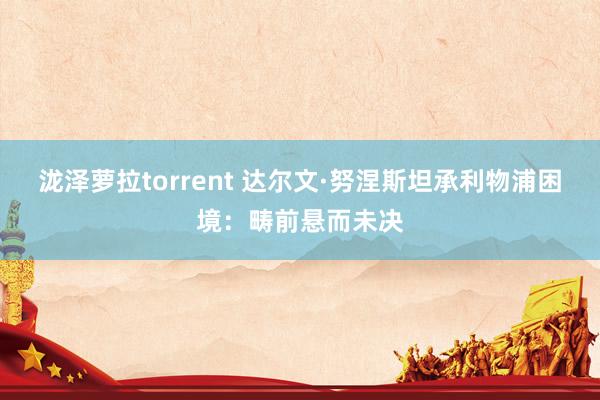 泷泽萝拉torrent 达尔文·努涅斯坦承利物浦困境：畴前悬而未决