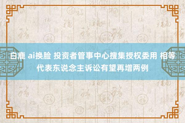 白鹿 ai换脸 投资者管事中心搜集授权委用 相等代表东说念主诉讼有望再增两例