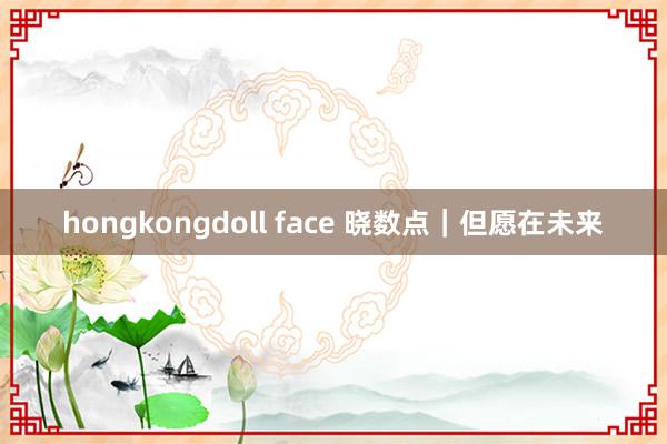 hongkongdoll face 晓数点｜但愿在未来