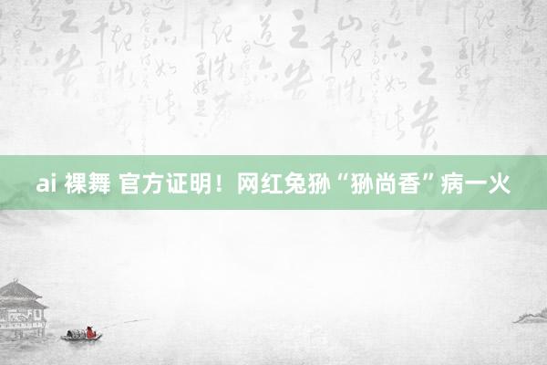 ai 裸舞 官方证明！网红兔狲“狲尚香”病一火