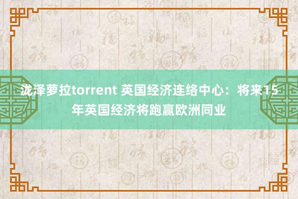 泷泽萝拉torrent 英国经济连络中心：将来15年英国经济将跑赢欧洲同业