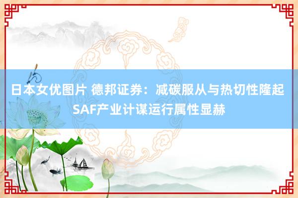 日本女优图片 德邦证券：减碳服从与热切性隆起 SAF产业计谋运行属性显赫