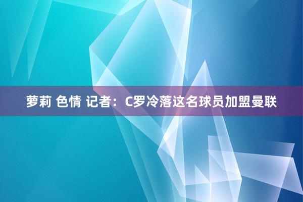 萝莉 色情 记者：C罗冷落这名球员加盟曼联