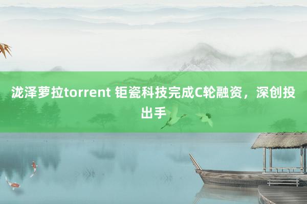 泷泽萝拉torrent 钜瓷科技完成C轮融资，深创投出手
