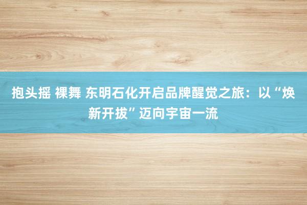 抱头摇 裸舞 东明石化开启品牌醒觉之旅：以“焕新开拔”迈向宇宙一流
