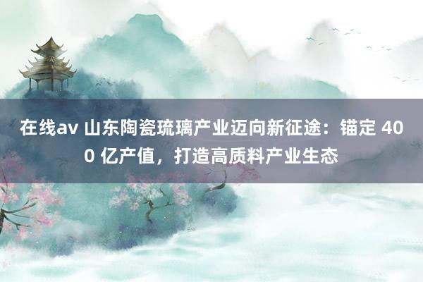 在线av 山东陶瓷琉璃产业迈向新征途：锚定 400 亿产值，打造高质料产业生态