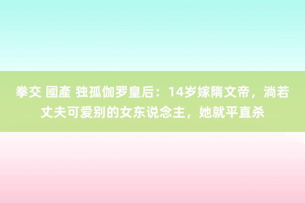 拳交 國產 独孤伽罗皇后：14岁嫁隋文帝，淌若丈夫可爱别的女东说念主，她就平直杀
