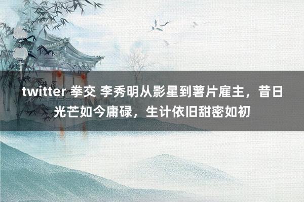 twitter 拳交 李秀明从影星到薯片雇主，昔日光芒如今庸碌，生计依旧甜密如初
