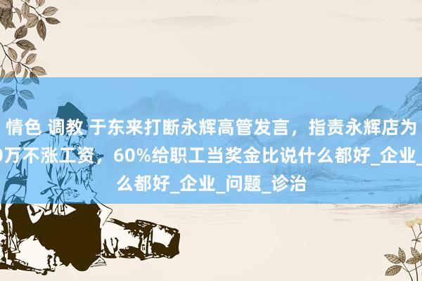 情色 调教 于东来打断永辉高管发言，指责永辉店为何月赚200万不涨工资，60%给职工当奖金比说什么都好_企业_问题_诊治