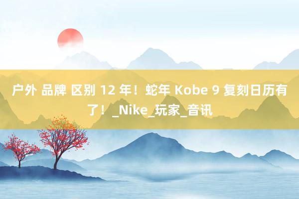户外 品牌 区别 12 年！蛇年 Kobe 9 复刻日历有了！_Nike_玩家_音讯