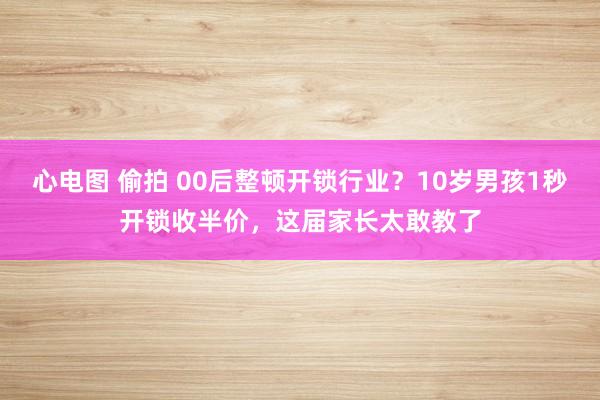 心电图 偷拍 00后整顿开锁行业？10岁男孩1秒开锁收半价，这届家长太敢教了
