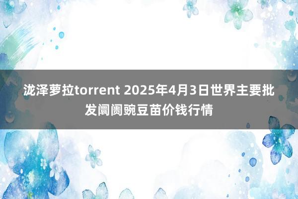 泷泽萝拉torrent 2025年4月3日世界主要批发阛阓豌豆苗价钱行情