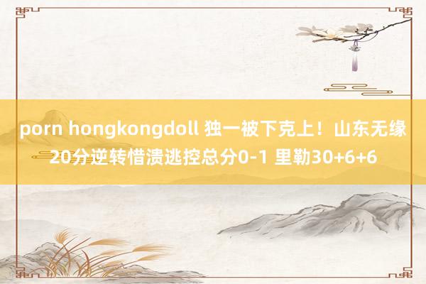 porn hongkongdoll 独一被下克上！山东无缘20分逆转惜溃逃控总分0-1 里勒30+6+6