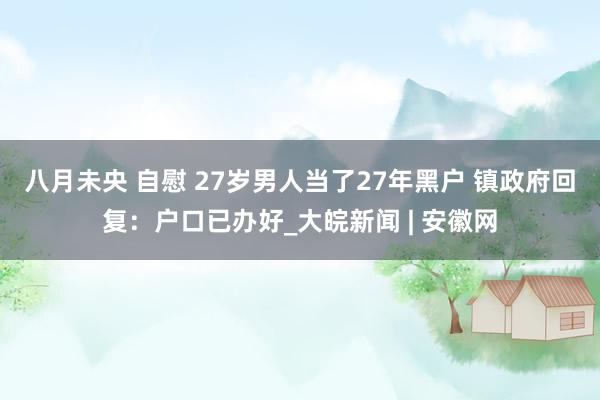八月未央 自慰 27岁男人当了27年黑户 镇政府回复：户口已办好_大皖新闻 | 安徽网