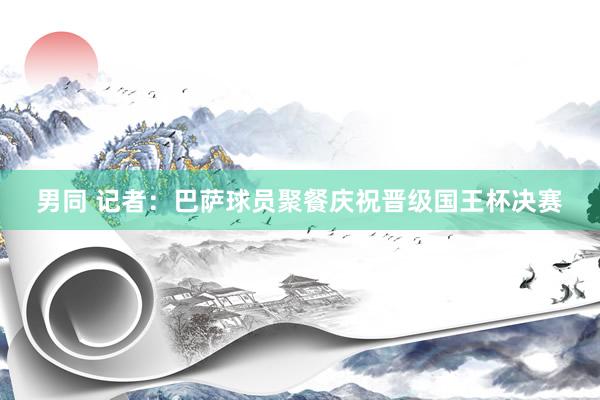 男同 记者：巴萨球员聚餐庆祝晋级国王杯决赛