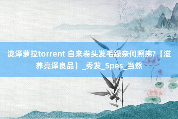泷泽萝拉torrent 自来卷头发毛躁奈何照拂?【滋养亮泽良品】_秀发_Spes_当然