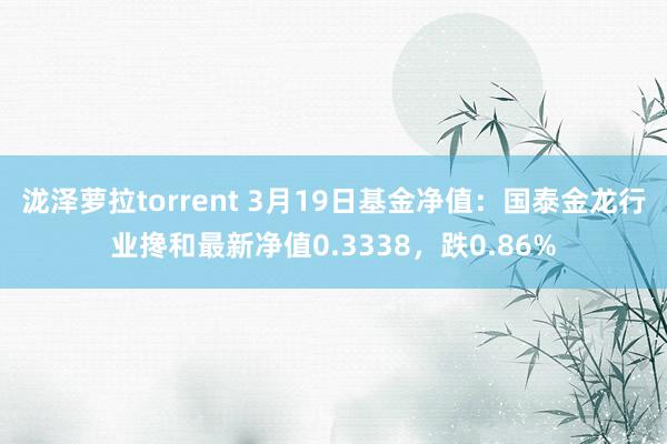泷泽萝拉torrent 3月19日基金净值：国泰金龙行业搀和最新净值0.3338，跌0.86%