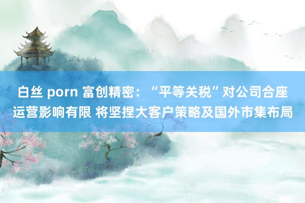 白丝 porn 富创精密：“平等关税”对公司合座运营影响有限 将坚捏大客户策略及国外市集布局
