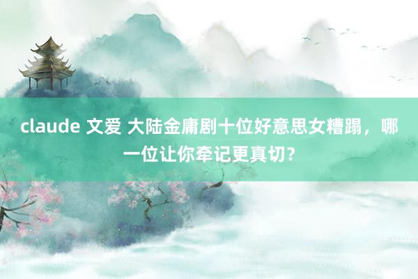 claude 文爱 大陆金庸剧十位好意思女糟蹋，哪一位让你牵记更真切？