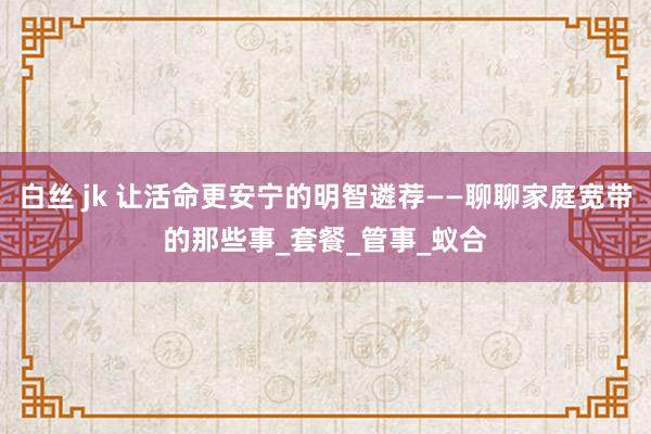 白丝 jk 让活命更安宁的明智遴荐——聊聊家庭宽带的那些事_套餐_管事_蚁合