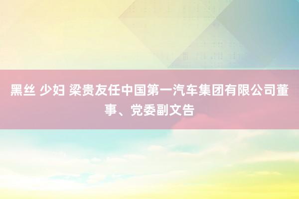黑丝 少妇 梁贵友任中国第一汽车集团有限公司董事、党委副文告